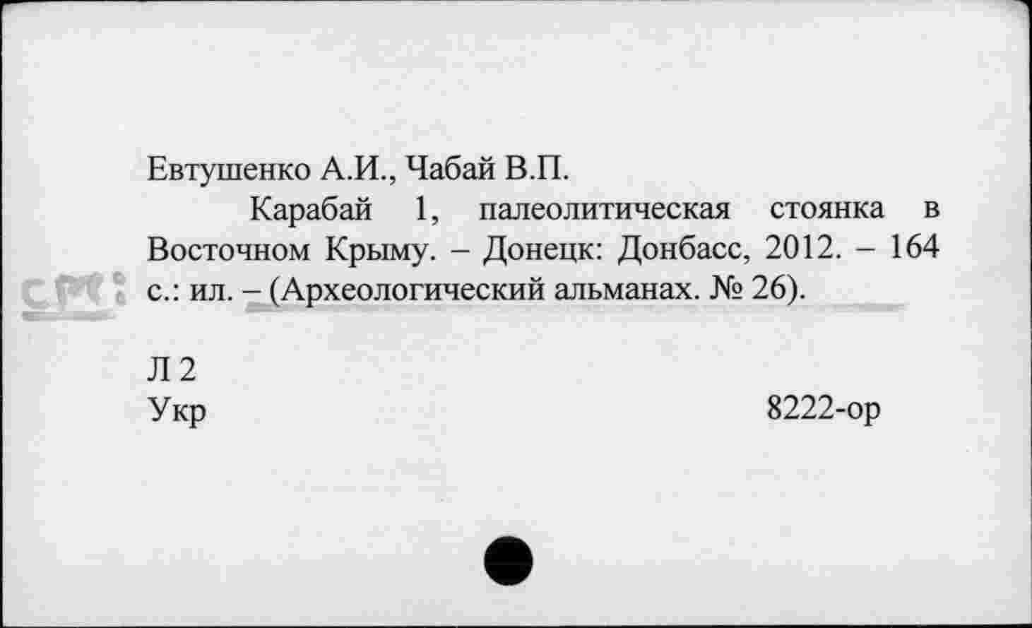 ﻿Евтушенко А.И., Чабай В.П.
Карабай 1, палеолитическая стоянка в Восточном Крыму. - Донецк: Донбасс, 2012. - 164 с.: ил. - (Археологический альманах. № 26).
Л2
Укр	8222-ор